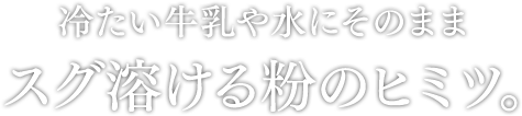 冷たい牛乳や水にそのまま スグ溶ける粉のヒミツ。