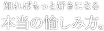 知ればもっと好きになる 本当の愉しみ方。