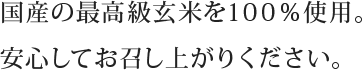 国産の最高級玄米を100％使用。安心してお召し上がりください。