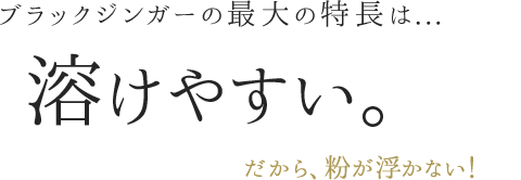 ブラックジンガーの最大の特長は...溶けやすい。だから、粉が浮かない！