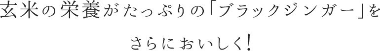 玄米の栄養がたっぷりの「ブラックジンガー」をさらにおいしく！