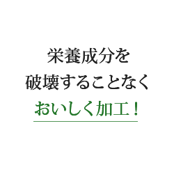 栄養成分を破壊することなくおいしく加工！